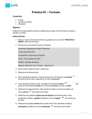 Práctica #1 – Formato
Contenido:
      Fuente
      Tamaño de fuente
      Alineación

Objetivo:
Al término de esta práctica el alumno deberá de ser capaz de dar formato de fuente y
párrafo a un texto.

Instrucciones:
   1. Abrir un nuevo documento de Word y guardarlo con el nombre “PRACTICA 1
      WORD” antes de comenzar.

   2. Primero hay que escribir el texto sin formato:

       Asociación Española de Fútbol Profesional

       Temporada 2002-2007

       Competición: Supercopa de España.

       Fecha: 20 de Agosto del 2002.

       Estadio: Santiago Bernabeu

       Equipos: Deportivo de La Coruña - Valencia C.F.

   3. Ahora iremos dando formato a cada línea.

   4. Selecciona la primera línea.

   5. Para cambiarle el tamaño a 16 puntos haz clic en el triángulo del tamaño
      de la barra de formato y elige 16 en el menú despegable.

   6. Para cambiar la fuente a Arial, haz clic en el triángulo Fuente                    del
      grupo de herramientas Fuente y en la lista despegable haz clic en Arial.

   7. Selecciona la segunda línea. Para cambiar el estilo a cursiva haz clic en el
       icono cursiva      de la barra de formato.

   8. Selecciona las palabras Supercopa de España de la tercera línea. Para
       cambiarles el estilo a negrita haz clic en el icono negrita      de la barra de
       formato.

   9. Selecciona la palabra Fecha de la cuarta línea. Para cambiarle el estilo a
       subrayado haz clic en el icono subrayado          de la barra de formato.



                                                                                               1
 