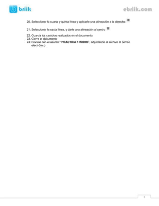 20. Seleccionar la cuarta y quinta línea y aplicarle una alineación a la derecha

21. Seleccionar la sexta línea, y darle una alineación al centro

22. Guarda los cambios realizados en el documento
23. Cierra el documento
24. Envíalo con el asunto: “PRACTICA 1 WORD”, adjuntando el archivo al correo
    electrónico.




                                                                                   3
 