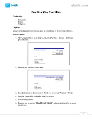Práctica #3 – Plantillas
Contenido:
      Ortografía
      Estilos
      Imágenes

Objetivo:
Utilizar varios tipos de herramientas, para la creación de un documento estilizado.

Instrucciones:
   1. Abrir una plantilla de carta de presentación (Plantillas – Cartas – Cartas de
      presentación).




   2. Llenarla con tus datos personales.




   3. Guardarla como un documento de Word, con el nombre “Practica 3 Word”.

   4. Guardar los cambios realizados en el documento

   5. Cerrar el documento

   6. Enviarlo con el asunto: “PRACTICA 3 WORD”, adjuntando el archivo al correo
      electrónico.




                                                                                      6
 
