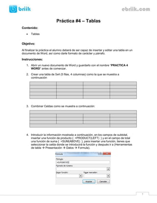 Práctica #4 – Tablas
Contenido:
      Tablas


Objetivo:

Al finalizar la práctica el alumno deberá de ser capaz de insertar y editar una tabla en un
documento de Word, así como darle formato de carácter y párrafo.

Instrucciones:
   1. Abrir un nuevo documento de Word y guardarlo con el nombre “PRACTICA 4
      WORD” antes de comenzar.

   2. Crear una tabla de 5x4 (5 filas, 4 columnas) como la que se muestra a
      continuación




   3. Combinar Celdas como se muestra a continuación:




   4. Introducir la información mostrada a continuación, en los campos de subtotal,
      insertar una función de producto { =PRODUCT(LEFT) } y en el campo de total
      una función de suma { =SUM(ABOVE) }, para insertar una función, tienes que
      seleccionar la celda donde se introducirá la función y después ir a (Herramientas
      de tabla  Presentación  Datos  Formula).




                                                                                              7
 