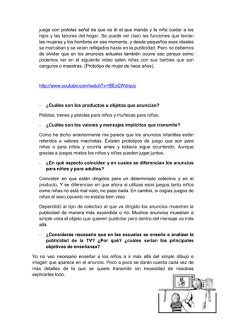 juega con pistolas señal de que es él el que manda y la niña cuidar a los
   hijos y las labores del hogar. Se puede ver claro las funciones que tenían
   las mujeres y los hombres en ese momento, y desde pequeños esos ideales
   se marcaban y se veían reflejados hasta en la publicidad. Pero no debemos
   de olvidar que en los anuncios actuales también ocurre eso porque como
   podemos ver en el siguiente video salen niñas con sus barbies que son
   canguros o maestras. (Prototipo de mujer de hace años).



   http://www.youtube.com/watch?v=f8ExCWdrycs



   -   ¿Cuáles son los productos u objetos que anuncian?

   Pelotas, trenes y pistolas para niños y muñecas para niñas.

   -   ¿Cuáles son los valores y mensajes implícitos que transmite?

   Como he dicho anteriormente me parece que los anuncios infantiles están
   referidos a valores machistas. Existen prototipos de juego que son para
   niñas o para niños y ocurría antes y todavía sigue ocurriendo. Aunque
   gracias a juegos mixtos los niños y niñas pueden jugar juntos.

   -   ¿En qué aspecto coinciden y en cuales se diferencian los anuncios
       para niños y para adultos?

   Coinciden en que están dirigidos para un determinado colectivo y en el
   producto. Y se diferencian en que ahora si utilizas esos juegos tanto niños
   como niñas no está mal visto, no pasa nada. En cambio, si cogías juegos de
   niñas el sexo opuesto no estaba bien visto.

   Dependido al tipo de colectivo al que va dirigido los anuncios muestran la
   publicidad de manera más escondida o no. Muchos anuncios muestran a
   simple vista el objeto que quieren publicitar pero dentro del mensaje va más
   allá.

   -   ¿Consideras necesario que en las escuelas se enseñe a analizar la
       publicidad de la TV? ¿Por qué? ¿cuáles serian los principales
       objetivos de enseñanza?

Yo no veo necesario enseñar a los niños a ir más allá del simple dibujo e
imagen que aparece en el anuncio. Poco a poco se darán cuenta cada vez de
más detalles de lo que se quiere transmitir sin necesidad de nosotras
explicarles todo.
 