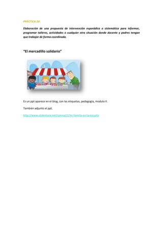 PRÁCTICA 2d:
Elaboración de una propuesta de intervención esporádica o sistemática para informar,
programar talleres, actividades o cualquier otra situación donde docente y padres tengan
que trabajar de forma coordinada.
“El mercadillo solidario”
Es un ppt aparece en el blog, con las etiquetas, pedagogía, modulo II.
También adjunto el ppt.
http://www.slideshare.net/sonnia15/mi-familia-en-la-escuela
 