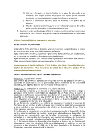 h) Informar a los padres o tutores legales, en su caso, del alumnado, a los
maestros y a los propios alumnos del grupo de todo aquello que les concierna
en relación con las actividades docentes y el rendimiento académico.
i) Facilitar la cooperación educativa entre los maestros y los padres de los
alumnos.
j) Atender y cuidar a los alumnos, junto con el resto del profesorado del centro,
en los periodos de recreo y en las actividades no lectivas.
5. Los tutores serán coordinados por el Jefe de estudios, manteniendo las reuniones que
sean precisas, con la finalidad de que la acción tutorial se desarrolle en las condiciones
adecuadas.
LOE (Ley Orgánica 2/2006, de 3 de mayo, de educación)
Art 91. Funciones del profesorado
c) La tutoría de los alumnos, la dirección y la orientación de su aprendizaje y el apoyo
en su proceso educativo, en colaboración con las familias.
d) La orientación educativa, académica y profesional de los alumnos, en colaboración,
en su caso, con los servicios o departamentos especializados.
h) La información periódica a las familias sobre el proceso de aprendizaje de sus hijos e
hijas, así como la orientación para su cooperación en el mismo.
Ley de Educación de Castilla-La Mancha 7/2010 de 20 de julio. Título I Comunidad Educativa,
Capítulo III, Las familias. Título VI Factores de calidad de la educación. Capítulo IV. La
orientación educativa y profesional.
Título I Comunidad Educativa CAPÍTULO III: Las familias
Artículo 22. El papel de las familias.
Las familias del alumnado constituyen una parte esencial del proceso educativo y,
actuando en colaboración con el profesorado como miembros de la comunidad
educativa, son agentes básicos para la mejora de la educación.
Artículo 23. La participación de las familias en el proceso educativo.
1. Los padres y madres, y los tutores o tutoras legales tienen derecho a elegir y
participar en la definición del modelo de educación de sus hijos e hijas o pupilos, a
asociarse en defensa de sus derechos y a participar en el gobierno de los centros de
acuerdo con lo dispuesto en la Ley 3/2007, de 8 de marzo, de Participación Social
en la Educación y lo establecido en el artículo 4 de la Ley Orgánica 8/1985, de 3 de
julio, reguladora del Derecho a la Educación.
2. La Consejería competente en materia de educación impulsará programas de
formación de las familias o tutores legales para mejorar su papel como educadores
y para contribuir a una colaboración más efectiva en la educación de sus hijos e
hijas o pupilos y pupilas.
3. La Consejería competente en materia de educación pondrá a disposición de los
centros docentes públicos los medios y programas adecuados para desarrollar vías
electrónicas de comunicación con las familias, favoreciendo la realización de
consultas y el intercambio de información por medios telemáticos, sin detrimento
de la relación personal y directa entre las familias y el profesorado de los centros.
4. El Consejo de Gobierno desarrollará los derechos y deberes de las familias del
alumnado en tanto que miembros de la comunidad educativa, incluidos los que les
reconoce la Ley Orgánica 8/1985, de 3 de julio, Reguladora del Derecho a la
Educación, y regulará y garantizará su ejercicio.
 