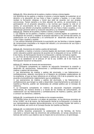 Artículo 24. Otros derechos de los padres y madres o tutores y tutoras legales.
Los derechos de los padres y madres o tutores y tutoras legales se sustentan en el
derecho a la educación de sus hijos e hijas o pupilos y pupilas, y a que éstos
reciban la formación religiosa y moral que esté de acuerdo con sus propias
convicciones. Tienen derecho a la libre elección de centro, al conocimiento y la
participación en el proyecto educativo y las normas que regulan la vida en el
centro, al conocimiento de los criterios de evaluación y la opinión sobre las
decisiones que afecten al progreso académico de sus hijos e hijas o pupilos, y a la
información personal sobre su evolución educativa y su rendimiento académico.
Artículo 25. Deberes de los padres y madres o tutores y tutoras legales.
1. Los deberes de los padres y madres o tutores y tutoras legales se sustentan en
la obligación de conocer y respetar el proyecto educativo y las normas del centro, la
colaboración con el profesorado y la contribución al desarrollo educativo de sus
hijos e hijas o pupilos y pupilas.
2. Los centros docentes promoverán la suscripción por las familias o tutores legales
de compromisos orientados a la mejora del estudio y la convivencia de sus hijos e
hijas o pupilos y pupilas.
Artículo 26. Asociaciones de madres y padres del alumnado.
1. Los padres y madres o tutores y tutoras legales del alumnado matriculado en un
centro educativo podrán asociarse de acuerdo con lo dispuesto en la Ley 3/2007, de
8 de marzo, de Participación Social en la Educación y demás normativa vigente.
2. Los fines de las Asociaciones de madres y padres de alumnos y alumnas serán
los que se establecen en el artículo 27 de la Ley 3/2007, de 8 de marzo, de
Participación Social en la Educación.
Artículo 27. Medidas de fomento del asociacionismo.
1. La Consejería competente en materia de educación fomentará la creación y
desarrollo de asociaciones, federaciones y confederaciones de asociaciones de
madres y padres del alumnado.
2. Las asociaciones de madres y padres del alumnado, y sus federaciones y
confederaciones, deberán inscribirse en el Registro de entidades colaboradoras de
la enseñanza, al que se hace referencia en el artículo 135.5 de la presente Ley, de
acuerdo al procedimiento reglamentario que se establezca.
3. Las asociaciones de madres y padres del alumnado, y las federaciones y
confederaciones que tengan su sede y desarrollen mayoritariamente su actividad en
Castilla-La Mancha, podrán ser declaradas de utilidad pública por el Consejo de
Gobierno.
4. La Consejería competente en materia de educación impulsará campañas
informativas, de manera directa y a través de los medios de comunicación, en
colaboración con las federaciones y confederaciones de madres y padres, para dar
a conocer sus derechos y deberes.
Artículo 28. La participación de las familias en los consejos escolares.
Las familias tienen el derecho y el deber de participar, en los términos previstos en
la ley 3/2007, de 8 de marzo, de Participación Social en la Educación y a través de
sus representantes elegidos democráticamente, en el Consejo Escolar del centro y
de la localidad, así como en el Consejo Escolar de Castilla-La Mancha.
Artículo 29. La colaboración de las familias.
Los centros docentes propiciarán la colaboración de las familias, de forma
voluntaria y siempre bajo las directrices del profesorado, en tareas educativas no
lectivas del centro cuyo objetivo sea la mejora de la convivencia y el aprendizaje.
 