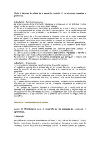 Título VI Factores de calidad de la educación. Capítulo IV. La orientación educativa y
profesional.
Artículo 160. Características básicas.
La programación de la orientación educativa y profesional en los distintos niveles
responderá a las siguientes características básicas:
a) Ser un proceso continuo, sistemático y articulado, en el que el alumno o alumna
es el protagonista de su propia orientación, que comienza con la escolarización del
alumnado en las primeras edades y se extiende a lo largo de todas las etapas
educativas.
b) Formar parte de la función docente e integrar todas las acciones realizadas
desde la tutoría y el asesoramiento especializado en un proceso en el que los
responsables de la orientación colaboran con el conjunto del profesorado.
c) Contribuir al desarrollo en los centros docentes de medidas preventivas,
habilitadoras y compensadoras dirigidas al alumnado y su contexto, para hacer
efectiva una educación inclusiva de calidad.
d) Facilitar en el propio centro docente una atención profesional cercana y
contextualizada, extensiva al alumnado, las familias y el profesorado.
e) Ser una acción coordinada de los distintos profesionales implicados, y abierta a
la cooperación con otros profesionales externos al sistema educativo.
f) Contribuir al desarrollo de los planes estratégicos que persiguen la mejora del
éxito educativo y la reducción del abandono escolar temprano.
Artículo 161. Organización.
1. La orientación educativa y profesional se desarrolla mediante:
a) La tutoría ejercida por el profesorado, en los centros docentes no universitarios,
para la atención al alumnado y sus familias y la coordinación de los equipos
docentes.
b) El apoyo especializado a través de los profesionales y las estructuras específicas
de orientación en los centros docentes que forman parte del servicio público
educativo, y los profesionales adscritos, en su caso, a la red de formación en las
zonas rurales.
c) El asesoramiento externo a los centros docentes, a través de los profesionales
ubicados en la red de formación que la Consejería competente en materia de
educación determine.
2. El Consejo de Gobierno regulará el funcionamiento de la orientación en lo
referido a la organización interna de la misma, las estructuras y responsables, la
integración con las actividades de apoyo, la cooperación con otras actuaciones de
asesoramiento y la colaboración con el entorno para obtener la mejor atención
educativa.
Decretos de Currículo en Castilla-La Mancha
Anexo III. Orientaciones para el desarrollo de los procesos de enseñanza y
aprendizaje.
3. La tutoría.
La tutoría es el conjunto de actividades que desarrolla la tutora o tutor del alumnado, con sus
familias y con el resto de maestras y maestros que imparten docencia a un mismo grupo de
alumnos y alumnos de acuerdo a lo establecido en el art. 10 de este Decreto. Su contenido,
 