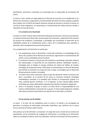 planificación, desarrollo y evaluación son asesorados por el responsable de orientación del
centro.
La tutora o tutor nombra el responsable de la dirección de acuerdo con lo establecido en las
Normas de convivencia, organización y funcionamiento del centro de entre aquellas y aquellos
que cumplen con el criterio de impartir docencia al grupo de alumnas y alumnos al menos, en
una de las áreas lingüísticas, las matemáticas, el conocimiento del medio (ciencias sociales y
naturales) y la hora de lectura.
3.1 La tutoría con el alumnado
La tutora o el tutor incluyen dentro del horario del grupo de alumnas y alumnos que tutorizan,
un tiempo semanal para desarrollar tareas propias de orientación y seguimiento del conjunto
de procesos de enseñanza y aprendizaje y actividades que contribuyan al desarrollo de las
habilidades propias de la competencia social y cívica, de la competencia para aprender a
aprender y de la competencia de autonomía personal.
En su programación se ha de tener en cuenta que:
1. Las competencias clave se desarrollan a través del contenido y la metodología de las
áreas; de la práctica de las Normas de convivencia, organización y funcionamiento del
centro; y de las actividades extracurriculares.
2. Es necesario incorporar a los procesos de enseñanza y aprendizaje contenidos relativos
del autoconcepto, el desarrollo de una autoestima positiva; habilidades sociales y
estrategias para el trabajo en equipo, prácticas de mejora de hábitos de estudio;
estrategias de autoconocimiento; información y entrenamiento en toma de decisiones
para facilitar la transición en el paso de ciclo y etapa; y estrategias para el desarrollo
del pensamiento creativo e innovador.
3. La tutoría tiene como momentos claves el paso de educación infantil a primaria y de
ésta a secundaria. En el primero de los pasos es necesario mantener estrategias
metodológicas asociadas a la asamblea para facilitar la incorporación gradual a la
clase, evitando generar conflictos. Y en el segundo, se hace imprescindible diseñar
actividades que vayan adelantando respuestas para facilitar la posterior adaptación.
4. Junto a la respuesta al grupo, la tutora y el tutor tienen la responsabilidad de una
manera individualizada al alumnado de su grupo. El centro podrá programar modelos
alternativos de tutoría que faciliten esa relación con el alumnado y su familia.
3.2 Las tutorías con las familias.
La tutora o el tutor son los mediadores entre el centro y la familia y los encargados de
garantizar un proceso de intercambio continuado sistemático, que comienza con el nuevo
curso y continúa al finalizar cada trimestre.
Este proceso se ha de alimentar y enriquecer a lo largo del curso a través de las sesiones de
presentación, de las entrevistas de recogida de información y la entrega de la información
sobre los resultados escolares como vías habituales. Asimismo contribuye de forma positiva a
 