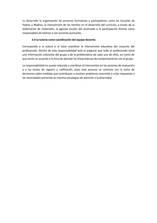 su desarrollo la organización de procesos formativos y participativos como las Escuelas de
Padres y Madres, la intervención de las familias en el desarrollo del currículo, a través de la
elaboración de materiales, la agenda escolar del alumnado y la participación directa como
responsables de talleres o con acciones puntuales.
3.3 La tutoría como coordinación del equipo docente.
Corresponde a la tutora o el tutor coordinar la intervención educativa del conjunto del
profesorado. Dentro de esta responsabilidad está el asegurar que todo el profesorado tiene
una información suficiente del grupo y de la problemática de cada uno de ellos, así como de
que existe un acuerdo a la hora de abordar las líneas básicas de comportamiento con el grupo.
La responsabilidad no queda reducida a coordinar el intercambio en las sesiones de evaluación
y a las tareas de registro y calificación, pues este proceso se continúa con la toma de
decisiones sobre medidas que contribuyan a resolver problemas concretos y a dar respuestas a
las necesidades poniendo en marcha estrategias de atención a la diversidad.
 