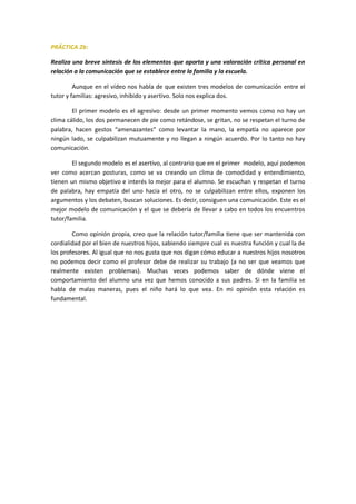 PRÁCTICA 2b:
Realiza una breve síntesis de los elementos que aporta y una valoración crítica personal en
relación a la comunicación que se establece entre la familia y la escuela.
Aunque en el vídeo nos habla de que existen tres modelos de comunicación entre el
tutor y familias: agresivo, inhibido y asertivo. Solo nos explica dos.
El primer modelo es el agresivo: desde un primer momento vemos como no hay un
clima cálido, los dos permanecen de pie como retándose, se gritan, no se respetan el turno de
palabra, hacen gestos “amenazantes” como levantar la mano, la empatía no aparece por
ningún lado, se culpabilizan mutuamente y no llegan a ningún acuerdo. Por lo tanto no hay
comunicación.
El segundo modelo es el asertivo, al contrario que en el primer modelo, aquí podemos
ver como acercan posturas, como se va creando un clima de comodidad y entendimiento,
tienen un mismo objetivo e interés lo mejor para el alumno. Se escuchan y respetan el turno
de palabra, hay empatía del uno hacia el otro, no se culpabilizan entre ellos, exponen los
argumentos y los debaten, buscan soluciones. Es decir, consiguen una comunicación. Este es el
mejor modelo de comunicación y el que se debería de llevar a cabo en todos los encuentros
tutor/familia.
Como opinión propia, creo que la relación tutor/familia tiene que ser mantenida con
cordialidad por el bien de nuestros hijos, sabiendo siempre cual es nuestra función y cual la de
los profesores. Al igual que no nos gusta que nos digan cómo educar a nuestros hijos nosotros
no podemos decir como el profesor debe de realizar su trabajo (a no ser que veamos que
realmente existen problemas). Muchas veces podemos saber de dónde viene el
comportamiento del alumno una vez que hemos conocido a sus padres. Si en la familia se
habla de malas maneras, pues el niño hará lo que vea. En mi opinión esta relación es
fundamental.
 