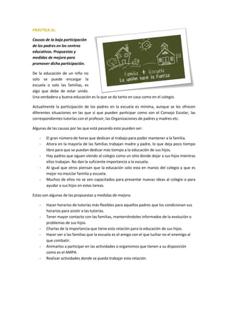 PRÁCTICA 2c:
Causas de la baja participación
de los padres en los centros
educativos. Propuestas y
medidas de mejora para
promover dicha participación.
De la educación de un niño no
solo se puede encargar la
escuela o solo las familias, es
algo que debe de estar unido.
Una verdadera y buena educación es la que se da tanto en casa como en el colegio.
Actualmente la participación de los padres en la escuela es mínima, aunque se les ofrecen
diferentes situaciones en las que sí que pueden participar como son el Consejo Escolar, las
correspondientes tutorías con el profesor, las Organizaciones de padres y madres etc.
Algunas de las causas por las que está pasando esto pueden ser:
- El gran número de horas que dedican al trabajo para poder mantener a la familia.
- Ahora en la mayoría de las familias trabajan madre y padre, lo que deja poco tiempo
libre para que se puedan dedicar más tiempo a la educación de sus hijos.
- Hay padres que siguen viendo al colegio como un sitio donde dejar a sus hijos mientras
ellos trabajan. No dan la suficiente importancia a la escuela.
- Al igual que otros piensan que la educación solo esta en manos del colegio y que es
mejor no mezclar familia y escuela.
- Muchos de ellos no se ven capacitados para presentar nuevas ideas al colegio o para
ayudar a sus hijos en estas tareas.
Estas son algunas de las propuestas y medidas de mejora:
- Hacer horarios de tutorías más flexibles para aquellos padres que los condicionan sus
horarios para asistir a las tutorías.
- Tener mayor contacto con las familias, manteniéndoles informados de la evolución o
problemas de sus hijos.
- Charlas de la importancia que tiene esta relación para la educación de sus hijos.
- Hacer ver a las familias que la escuela es el amigo con el que luchar no el enemigo al
que combatir.
- Animarlos a participar en las actividades o organismos que tienen a su disposición
como es el AMPA.
- Realizar actividades donde se pueda trabajar esta relación.
 