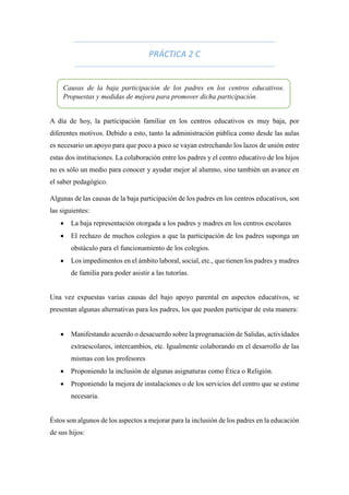 PRÁCTICA 2 C
A día de hoy, la participación familiar en los centros educativos es muy baja, por
diferentes motivos. Debido a esto, tanto la administración pública como desde las aulas
es necesario un apoyo para que poco a poco se vayan estrechando los lazos de unión entre
estas dos instituciones. La colaboración entre los padres y el centro educativo de los hijos
no es sólo un medio para conocer y ayudar mejor al alumno, sino también un avance en
el saber pedagógico.
Algunas de las causas de la baja participación de los padres en los centros educativos, son
las siguientes:
 La baja representación otorgada a los padres y madres en los centros escolares
 El rechazo de muchos colegios a que la participación de los padres suponga un
obstáculo para el funcionamiento de los colegios.
 Los impedimentos en el ámbito laboral, social, etc., que tienen los padres y madres
de familia para poder asistir a las tutorías.
Una vez expuestas varias causas del bajo apoyo parental en aspectos educativos, se
presentan algunas alternativas para los padres, los que pueden participar de esta manera:
 Manifestando acuerdo o desacuerdo sobre la programación de Salidas, actividades
extraescolares, intercambios, etc. Igualmente colaborando en el desarrollo de las
mismas con los profesores
 Proponiendo la inclusión de algunas asignaturas como Ética o Religión.
 Proponiendo la mejora de instalaciones o de los servicios del centro que se estime
necesaria.
Éstos son algunos de los aspectos a mejorar para la inclusión de los padres en la educación
de sus hijos:
Causas de la baja participación de los padres en los centros educativos.
Propuestas y medidas de mejora para promover dicha participación.
 