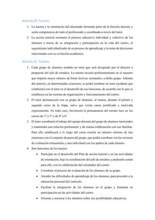 Artículo 20. Tutores:
1. La tutoría y la orientación del alumnado formarán parte de la función docente y
serán competencia de todo el profesorado y coordinada a través del tutor.
2. La acción tutorial orientará el proceso educativo individual y colectivo de los
alumnos a través de su integración y participación en la vida del centro, el
seguimiento individualizado de su proceso de aprendizaje y la toma de decisiones
relacionadas con su evolución académica.
Artículo 21. Tutores:
1. Cada grupo de alumnos tendrán un tutor que será designado por el director a
propuesta del jefe de estudios. La tutoría recaerá preferentemente en el maestro
que imparta mayor número de horas lectivas semanales, a dicho grupo. Además
del anterior, en determinadas ocasiones, se podrá nombrar un tutor ayudante que
colaborará con el tutor en el desarrollo de sus funciones, de acuerdo con lo que se
establezca en las normas de organización y funcionamiento del centro.
2. El tutor permanecerá con su grupo de alumnos, al menos, durante el primer y
segundo curso de la etapa, salvo que exista causa justificada y motivada
expresamente. En todo caso, favorecerá la permanencia del mismo turo en los
cursos de 1º a 3º y de 4º a 6º.
3. El tutor coordinará el trabajo del equipo docente del grupo de alumnos tutorizados
y mantendrá una relación permanente y de mutua colaboración con sus familias.
Para ello establecerá a lo largo del curso escolar un número mínimo de tres
reuniones con el conjunto de pares del grupo, que podrá coordinar con las sesiones
de evaluación trimestrales y una individual con los padres de cada alumno.
4. Son funciones de los tutores:
 Participar en el desarrollo del Plan de acción tutorial y en las actividades
de orientación, bajo la coordinación del jefe de estudios y pudiendo contar
para ello, con la colaboración del orientador del centro.
 Coordinar el proceso de evaluación de los alumnos de su grupo.
 Atender las dificultades de aprendizaje de los alumnos, para proceder a la
educación personal del currículo.
 Facilitar la integración de los alumnos en el grupo y fomentar su
participación en las actividades del centro.
 Orientar y asesorar a los alumnos sobre sus posibilidades educativas.
 