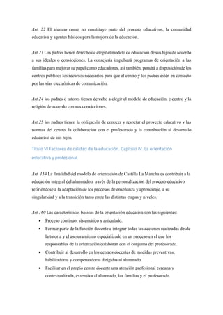 Art. 22 El alumno como no constituye parte del proceso educativos, la comunidad
educativa y agentes básicos para la mejora de la educación.
Art.23 Los padres tienen derecho de elegir el modelo de educación de sus hijos de acuerdo
a sus ideales o convicciones. La consejería impulsará programas de orientación a las
familias para mejorar su papel como educadores, así también, pondrá a disposición de los
centros públicos los recursos necesarios para que el centro y los padres estén en contacto
por las vías electrónicas de comunicación.
Art.24 los padres o tutores tienen derecho a elegir el modelo de educación, e centro y la
religión de acuerdo con sus convicciones.
Art.25 los padres tienen la obligación de conocer y respetar el proyecto educativo y las
normas del centro, la colaboración con el profesorado y la contribución al desarrollo
educativo de sus hijos.
Título VI Factores de calidad de la educación. Capítulo IV. La orientación
educativa y profesional.
Art. 159 La finalidad del modelo de orientación de Castilla La Mancha es contribuir a la
educación integral del alumnado a través de la personalización del proceso educativo
refiriéndose a la adaptación de los procesos de enseñanza y aprendizaje, a su
singularidad y a la transición tanto entre las distintas etapas y niveles.
Art.160 Las características básicas de la orientación educativa son las siguientes:
 Proceso continuo, sistemático y articulado.
 Formar parte de la función docente e integrar todas las acciones realizadas desde
la tutoría y el asesoramiento especializado en un proceso en el que los
responsables de la orientación colaboran con el conjunto del profesorado.
 Contribuir al desarrollo en los centros docentes de medidas preventivas,
habilitadoras y compensadoras dirigidas al alumnado.
 Facilitar en el propio centro docente una atención profesional cercana y
contextualizada, extensiva al alumnado, las familias y el profesorado.
 