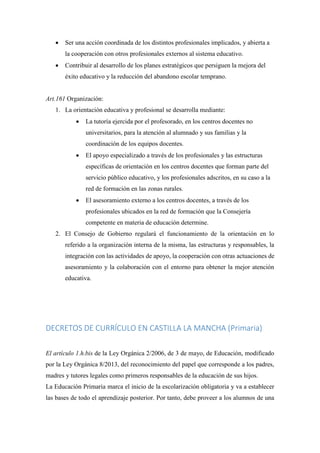  Ser una acción coordinada de los distintos profesionales implicados, y abierta a
la cooperación con otros profesionales externos al sistema educativo.
 Contribuir al desarrollo de los planes estratégicos que persiguen la mejora del
éxito educativo y la reducción del abandono escolar temprano.
Art.161 Organización:
1. La orientación educativa y profesional se desarrolla mediante:
 La tutoría ejercida por el profesorado, en los centros docentes no
universitarios, para la atención al alumnado y sus familias y la
coordinación de los equipos docentes.
 El apoyo especializado a través de los profesionales y las estructuras
específicas de orientación en los centros docentes que forman parte del
servicio público educativo, y los profesionales adscritos, en su caso a la
red de formación en las zonas rurales.
 El asesoramiento externo a los centros docentes, a través de los
profesionales ubicados en la red de formación que la Consejería
competente en materia de educación determine.
2. El Consejo de Gobierno regulará el funcionamiento de la orientación en lo
referido a la organización interna de la misma, las estructuras y responsables, la
integración con las actividades de apoyo, la cooperación con otras actuaciones de
asesoramiento y la colaboración con el entorno para obtener la mejor atención
educativa.
DECRETOS DE CURRÍCULO EN CASTILLA LA MANCHA (Primaria)
El artículo 1.h.bis de la Ley Orgánica 2/2006, de 3 de mayo, de Educación, modificado
por la Ley Orgánica 8/2013, del reconocimiento del papel que corresponde a los padres,
madres y tutores legales como primeros responsables de la educación de sus hijos.
La Educación Primaria marca el inicio de la escolarización obligatoria y va a establecer
las bases de todo el aprendizaje posterior. Por tanto, debe proveer a los alumnos de una
 