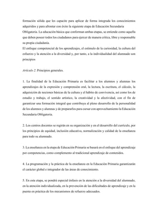 formación sólida que les capacite para aplicar de forma integrada los conocimientos
adquiridos y para afrontar con éxito la siguiente etapa de Educación Secundaria
Obligatoria. La educación básica que conforman ambas etapas, se entiende como aquella
que deben poseer todos los ciudadanos para ejercer de manera crítica, libre y responsable
su propia ciudadanía.
El enfoque competencial de los aprendizajes, el estímulo de la curiosidad, la cultura del
esfuerzo y la atención a la diversidad y, por tanto, a la individualidad del alumnado son
principios
Artículo 2. Principios generales.
1. La finalidad de la Educación Primaria es facilitar a los alumnos y alumnas los
aprendizajes de la expresión y comprensión oral, la lectura, la escritura, el cálculo, la
adquisición de nociones básicas de la cultura y el hábito de convivencia, así como los de
estudio y trabajo, el sentido artístico, la creatividad y la afectividad, con el fin de
garantizar una formación integral que contribuya al pleno desarrollo de la personalidad
de los alumnos y alumnas y de prepararlos para cursar con aprovechamiento la Educación
Secundaria Obligatoria.
2. Los centros docentes se regirán en su organización y en el desarrollo del currículo, por
los principios de equidad, inclusión educativa, normalización y calidad de la enseñanza
para todo su alumnado.
3. La enseñanza en la etapa de Educación Primaria se basará en el enfoque del aprendizaje
por competencias, como complemento al tradicional aprendizaje de contenidos.
4. La programación y la práctica de la enseñanza en la Educación Primaria garantizarán
el carácter global e integrador de las áreas de conocimiento.
5. En esta etapa, se pondrá especial énfasis en la atención a la diversidad del alumnado,
en la atención individualizada, en la prevención de las dificultades de aprendizaje y en la
puesta en práctica de los mecanismos de refuerzo adecuados.
 