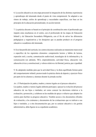 6. La acción educativa en esta etapa procurará la integración de las distintas experiencias
y aprendizajes del alumnado desde el punto de vista competencial. Se adaptará a sus
ritmos de trabajo, estilos de aprendizaje y necesidades específicas, con base en los
principios de la educación personalizada y la acción tutorial.
7. La práctica docente se basará en el principio de coordinación entre el profesorado que
imparte estas enseñanzas en el centro, con el profesorado de las etapas de Educación
Infantil y de Educación Secundaria Obligatoria, con el fin de salvar las diferencias
pedagógicas y organizativas y los desajustes que se puedan producir en el progreso
educativo o académico del alumnado.
8. En el desarrollo del currículo, los centros docentes realizarán un tratamiento transversal
o específico de los siguientes elementos: comprensión lectora y hábito de lectura,
expresión oral y escrita, comunicación audiovisual, tecnologías de la información y la
comunicación (en adelante, TIC), emprendimiento, actividad física, educación vial,
educación cívica y constitucional, y valores relativos a la libertad, justicia, paz e igualdad.
9. Se adoptarán medidas para que la actividad física y la dieta equilibrada formen parte
del comportamiento infantil, promoviendo la práctica diaria de deporte y ejercicio físico
por parte de los alumnos y alumnas durante la jornada escolar.
Art. 15 Participación de padres, madres y tutores legales en el proceso educativo.
Los padres, madres o tutores legales deberán participar y apoyar la evolución del proceso
educativo de sus hijos o tutelados; así como conocer las decisiones relativas a la
evaluación y promoción, y colaborar en las medidas de apoyo o refuerzo que adopten los
centros para facilitar su progreso educativo. Tendrán acceso a los documentos oficiales
de evaluación, a los exámenes y documentos de las evaluaciones que se realicen a sus
hijos o tutelados, y a otra documentación que, por su carácter educativo o de gestión
administrativa, deba figurar en su expediente académico.
 