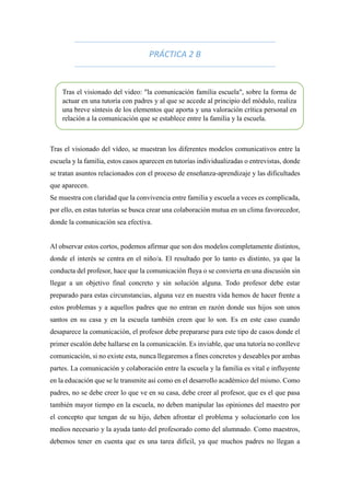 PRÁCTICA 2 B
Tras el visionado del vídeo, se muestran los diferentes modelos comunicativos entre la
escuela y la familia, estos casos aparecen en tutorías individualizadas o entrevistas, donde
se tratan asuntos relacionados con el proceso de enseñanza-aprendizaje y las dificultades
que aparecen.
Se muestra con claridad que la convivencia entre familia y escuela a veces es complicada,
por ello, en estas tutorías se busca crear una colaboración mutua en un clima favorecedor,
donde la comunicación sea efectiva.
Al observar estos cortos, podemos afirmar que son dos modelos completamente distintos,
donde el interés se centra en el niño/a. El resultado por lo tanto es distinto, ya que la
conducta del profesor, hace que la comunicación fluya o se convierta en una discusión sin
llegar a un objetivo final concreto y sin solución alguna. Todo profesor debe estar
preparado para estas circunstancias, alguna vez en nuestra vida hemos de hacer frente a
estos problemas y a aquellos padres que no entran en razón donde sus hijos son unos
santos en su casa y en la escuela también creen que lo son. Es en este caso cuando
desaparece la comunicación, el profesor debe prepararse para este tipo de casos donde el
primer escalón debe hallarse en la comunicación. Es inviable, que una tutoría no conlleve
comunicación, si no existe esta, nunca llegaremos a fines concretos y deseables por ambas
partes. La comunicación y colaboración entre la escuela y la familia es vital e influyente
en la educación que se le transmite así como en el desarrollo académico del mismo. Como
padres, no se debe creer lo que ve en su casa, debe creer al profesor, que es el que pasa
también mayor tiempo en la escuela, no deben manipular las opiniones del maestro por
el concepto que tengan de su hijo, deben afrontar el problema y solucionarlo con los
medios necesario y la ayuda tanto del profesorado como del alumnado. Como maestros,
debemos tener en cuenta que es una tarea difícil, ya que muchos padres no llegan a
Tras el visionado del video: "la comunicación familia escuela", sobre la forma de
actuar en una tutoría con padres y al que se accede al principio del módulo, realiza
una breve síntesis de los elementos que aporta y una valoración crítica personal en
relación a la comunicación que se establece entre la familia y la escuela.
 