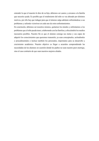 entender lo que el maestro le dice de su hijo, debemos ser cautos y cercanos a la familia
que necesite ayuda. Es posible que el rendimiento del niño se vea alterado por distintos
motivos, por ello hay que indagar para que el alumno salga adelante enfrentándose a sus
problemas y saliendo victorioso en cada uno de estos enfrentamientos.
En conclusión, debemos ser nosotros mismos, quitarnos los miedos y enfrentarnos a los
problemas que el niño pueda tener, colaborando con las familias y ofreciéndole los medios
necesarios posibles. Nuestro fin es que el alumno consiga sus metas y sea capaz de
adquirir los conocimientos que queremos transmitir, ya sean conceptuales, actitudinales
o procedimentales e incluso también los personales, importantes para su desarrollo y
crecimiento académico. Nuestro objetivo es llegar a acuerdos comprendiendo las
necesidades de los alumnos en cuestión donde los padres no sean nuestro peor enemigo,
sino el caso contrario de que sean nuestros mejores aliados.
 