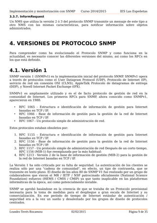 Implementación y monitorización con SNMP Curso 2014/2015 IES Las Espeñetas
la tabla.
3.3.7. InformRequest
Un NMS que utiliza la versión 2 ó 3 del protocolo SNMP transmite un mensaje de este tipo a
otro NMS con las mismas características, para notificar información sobre objetos
administrados.
4. VERSIONES DE PROTOCOLO SNMP
Para comprender como ha evolucionado el Protocolo SNMP y como funciona en la
actualidad, es necesario conocer las diferentes versiones del mismo, así como los RFCs en
los que está definido.
4.1. Versión 1
SNMP versión 1 (SNMPv1) es la implementación inicial del protocolo SNMP. SNMPv1 opera
a través de protocolos como el User Datagram Protocol (UDP), Protocolo de Internet (IP),
servicio de red sin conexión OSI (CLNS), AppleTalk Protocolo de datagramas de entrega
(DDP), y Novell Internet Packet Exchange (IPX).
SNMPv1 es ampliamente utilizado y es el de facto protocolo de gestión de red en la
comunidad de Internet. Los primeros RFCs para SNMP, ahora conocido como SNMPv1,
aparecieron en 1988:
• RFC 1065 - Estructura e identificación de información de gestión para Internet
basadas en TCP / IP.
• RFC 1066 - Base de información de gestión para la gestión de la red de Internet
basadas en TCP / IP.
• RFC 1067 - Un protocolo simple de administración de red.
Estos protocolos estaban obsoletos por:
1. RFC 1155 - Estructura e identificación de información de gestión para Internet
basadas en TCP / IP.
2. RFC 1156 - Base de información de gestión para la gestión de la red de Internet
basadas en TCP / IP.
3. RFC 1157 - Un protocolo simple de administración de red Después de un corto tiempo,
RFC 1156 (MIB-1) fue reemplazada por la más habitual:
4. RFC 1213 - Versión 2 de la base de información de gestión (MIB-2) para la gestión de
la red de Internet basadas en TCP / IP.
La Versión 1 ha sido criticada por su falta de seguridad. La autenticación de los clientes se
realiza sólo por una "cadena de comunidad", en efecto, un tipo de contraseña, que se
transmite en texto plano. El diseño de los años 80 de SNMP V1 fue realizado por un grupo de
colaboradores que vieron el MR / IETF / NSF patrocinado oficialmente (National Science
Foundation) esfuerzo (HEMS / CMIS / CMIP) ya que tanto inaplicable en las plataformas
informáticas de la época, así como potencialmente inviable.
SNMP se aprobó basándose en la creencia de que se trataba de un Protocolo provisional
necesaria para la toma de medidas para el despliegue a gran escala de Internet y su
Leandro Terrés Rocamora 02/02/2015 Página 9 de 35
 