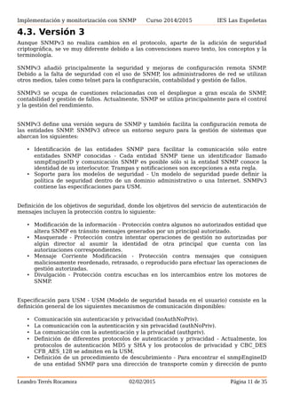 Implementación y monitorización con SNMP Curso 2014/2015 IES Las Espeñetas
miembros bilingües debe ponerse en contacto con un agente. El NMS examina la
información almacenada en una base de datos local para determinar si el agente es
compatible con SNMPv1 o SNMPv2. Sobre la base de la información en la base de datos, el
NMS se comunica con el agente utilizando la versión adecuada de SNMP.
4.3. Versión 3
Aunque SNMPv3 no realiza cambios en el protocolo, aparte de la adición de seguridad
criptográfica, se ve muy diferente debido a las convenciones nuevo texto, los conceptos y la
terminología.
SNMPv3 añadió principalmente la seguridad y mejoras de configuración remota SNMP.
Debido a la falta de seguridad con el uso de SNMP, los administradores de red se utilizan
otros medios, tales como telnet para la configuración, contabilidad y gestión de fallos.
SNMPv3 se ocupa de cuestiones relacionadas con el despliegue a gran escala de SNMP,
contabilidad y gestión de fallos. Actualmente, SNMP se utiliza principalmente para el control
y la gestión del rendimiento.
SNMPv3 define una versión segura de SNMP y también facilita la configuración remota de
las entidades SNMP. SNMPv3 ofrece un entorno seguro para la gestión de sistemas que
abarcan los siguientes:
• Identificación de las entidades SNMP para facilitar la comunicación sólo entre
entidades SNMP conocidas - Cada entidad SNMP tiene un identificador llamado
snmpEngineID y comunicación SNMP es posible sólo si la entidad SNMP conoce la
identidad de su interlocutor. Trampas y notificaciones son excepciones a esta regla.
• Soporte para los modelos de seguridad - Un modelo de seguridad puede definir la
política de seguridad dentro de un dominio administrativo o una Internet. SNMPv3
contiene las especificaciones para USM.
Definición de los objetivos de seguridad, donde los objetivos del servicio de autenticación de
mensajes incluyen la protección contra lo siguiente:
• Modificación de la información - Protección contra algunos no autorizados entidad que
altera SNMP en tránsito mensajes generados por un principal autorizado.
• Masquerade - Protección contra intentar operaciones de gestión no autorizadas por
algún director al asumir la identidad de otra principal que cuenta con las
autorizaciones correspondientes.
• Mensaje Corriente Modificación - Protección contra mensajes que consiguen
maliciosamente reordenado, retrasado, o reproducido para efectuar las operaciones de
gestión autorizadas.
• Divulgación - Protección contra escuchas en los intercambios entre los motores de
SNMP.
Especificación para USM - USM (Modelo de seguridad basada en el usuario) consiste en la
definición general de los siguientes mecanismos de comunicación disponibles:
• Comunicación sin autenticación y privacidad (noAuthNoPriv).
• La comunicación con la autenticación y sin privacidad (authNoPriv).
Leandro Terrés Rocamora 02/02/2015 Página 11 de 35
 