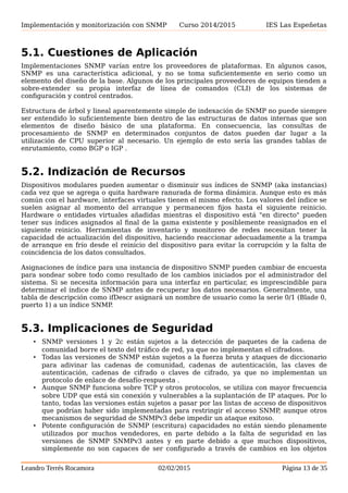 Implementación y monitorización con SNMP Curso 2014/2015 IES Las Espeñetas
5. MÁS INFORMACIÓN SOBRE EL PROTOCOLO
Además de lo expuesto anteriormente hay otras cuestiones y consideraciones a tener en
cuenta a cerca del protocolo que se exponen a continuación.
5.1. Cuestiones de Aplicación
Implementaciones SNMP varían entre los proveedores de plataformas. En algunos casos,
SNMP es una característica adicional, y no se toma suficientemente en serio como un
elemento del diseño de la base. Algunos de los principales proveedores de equipos tienden a
sobre-extender su propia interfaz de línea de comandos (CLI) de los sistemas de
configuración y control centrados.
Estructura de árbol y lineal aparentemente simple de indexación de SNMP no puede siempre
ser entendido lo suficientemente bien dentro de las estructuras de datos internas que son
elementos de diseño básico de una plataforma. En consecuencia, las consultas de
procesamiento de SNMP en determinados conjuntos de datos pueden dar lugar a la
utilización de CPU superior al necesario. Un ejemplo de esto sería las grandes tablas de
enrutamiento, como BGP o IGP .
5.2. Indización de Recursos
Dispositivos modulares pueden aumentar o disminuir sus índices de SNMP (aka instancias)
cada vez que se agrega o quita hardware ranurada de forma dinámica. Aunque esto es más
común con el hardware, interfaces virtuales tienen el mismo efecto. Los valores del índice se
suelen asignar al momento del arranque y permanecen fijos hasta el siguiente reinicio.
Hardware o entidades virtuales añadidas mientras el dispositivo está "en directo" pueden
tener sus índices asignados al final de la gama existente y posiblemente reasignados en el
siguiente reinicio. Herramientas de inventario y monitoreo de redes necesitan tener la
capacidad de actualización del dispositivo, haciendo reaccionar adecuadamente a la trampa
de arranque en frío desde el reinicio del dispositivo para evitar la corrupción y la falta de
coincidencia de los datos consultados.
Asignaciones de índice para una instancia de dispositivo SNMP pueden cambiar de encuesta
para sondear sobre todo como resultado de los cambios iniciados por el administrador del
sistema. Si se necesita información para una interfaz en particular, es imprescindible para
determinar el índice de SNMP antes de recuperar los datos necesarios. Generalmente, una
tabla de descripción como ifDescr asignará un nombre de usuario como la serie 0/1 (Blade 0,
puerto 1) a un índice SNMP.
5.3. Implicaciones de Seguridad
• SNMP versiones 1 y 2c están sujetos a la detección de paquetes de la cadena de
comunidad borre el texto del tráfico de red, ya que no implementan el cifradoss.
• Todas las versiones de SNMP están sujetos a la fuerza bruta y ataques de diccionario
para adivinar las cadenas de comunidad, cadenas de autenticación, las claves de
autenticación, cadenas de cifrado o claves de cifrado, ya que no implementan un
protocolo de enlace de desafío-respuesta .
• Aunque SNMP funciona sobre TCP y otros protocolos, se utiliza con mayor frecuencia
sobre UDP que está sin conexión y vulnerables a la suplantación de IP ataques. Por lo
tanto, todas las versiones están sujetos a pasar por las listas de acceso de dispositivos
que podrían haber sido implementadas para restringir el acceso SNMP, aunque otros
mecanismos de seguridad de SNMPv3 debe impedir un ataque exitoso.
Leandro Terrés Rocamora 02/02/2015 Página 13 de 35
 