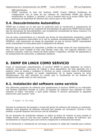Implementación y monitorización con SNMP Curso 2014/2015 IES Las Espeñetas
• Potente configuración de SNMP (escritura) capacidades no están siendo plenamente
utilizados por muchos vendedores, en parte debido a la falta de seguridad en las
versiones de SNMP SNMPv3 antes y en parte debido a que muchos dispositivos,
simplemente no son capaces de ser configurado a través de cambios en los objetos
MIB individuales.
• SNMP encabeza la lista del Instituto SANS Común Defecto Problemas de
configuración con el tema de las cadenas de comunidad SNMP por defecto
establecidos en 'público' y 'privado' y era el número diez en la escala SANS Top 10
amenazas de seguridad de Internet más críticos para el año 2000.
5.4. Descubrimiento Automático
SNMP por sí mismo no es más que un protocolo para la recolección y organización de
información. La mayoría de los conjuntos de herramientas de aplicación SNMP ofrecen algún
tipo de mecanismo de descubrimiento, una recopilación normalizada de datos comunes a la
mayoría de las plataformas y dispositivos.
Una de estas características es a menudo una forma de descubrimiento automático, donde
los nuevos dispositivos detectados en la red se sondean automáticamente. Para SNMPv1 y
SNMPv2c, esto representa un riesgo de seguridad, ya que su lectura SNMP comunidades
serán transmitidos en texto plano para el dispositivo de destino.
Mientras que los requisitos de seguridad y perfiles de riesgo varían de una organización a
otra, se debe tener cuidado al usar una función como esta, con especial atención a los
entornos comunes, como los centros de datos mixtos e inquilinos, servidor de alojamiento y
las instalaciones de colocación, y ambientes similares.
6. SNMP EN LINUX COMO SERVICIO
Como se mencionaba anteriormente, el servicio SNMP se puede implantar en routers,
switches, servidores, estaciones de trabajo y otros dispositivos. En éste apartado voy a
explicar como se instala y configura el servicio en Linux, concreto sobre la distribución
openSuSE, aunque también se puede implementar de la misma manera en otras
distribuciones, tan sólo teniendo en cuenta que la localización de los ficheros de
configuración puede estar en otro ubicación.
6.1. Instalación del software como servicio
Hay diferentes paquetes de software para implementar el servicio SNMP en un ordenador
con Sistema Operativo basado en Linux. El paquete de software mas utilizado en éstos
sistemas se llama “net-snmp” y para poder instalar el servicio ejecutamos la siguiente
instrucción como usuario “root”.
# zypper in net-snmp
Durante la instalación del paquete a través del gestor de software del sistema se instalarán,
además, otros paquetes de software adicional que puedan ser necesarios. Gracias a ésta
medida, se puede disponer del servicio casi de inmediato.
En los manuales de instalación siempre se indica la forma de realizar el paso usando el
Leandro Terrés Rocamora 02/02/2015 Página 14 de 35
 