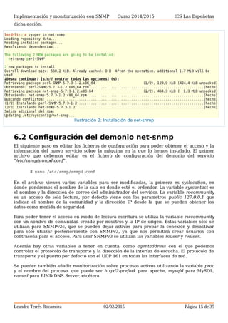 Implementación y monitorización con SNMP Curso 2014/2015 IES Las Espeñetas
código fuente, para lo cual hay que instalar las dependencias propias de software, que
normalmente se requieren para una correcta compilación e instalación del mismo.
En la Ilustración 2: Instalación de net-snmp se muestra la salida del comando para realizar
dicha acción.
6.2 Configuración del demonio net-snmp
El siguiente paso es editar los ficheros de configuración para poder obtener el acceso y la
información del nuevo servicio sobre la máquina en la que lo hemos instalado. El primer
archivo que debemos editar es el fichero de configuración del demonio del servicio
“/etc/snmp/snmpd.conf”.
# nano /etc/snmp/snmpd.conf
En el archivo vienen varias variables para ser modificadas, la primera es syslocation, en
donde pondremos el nombre de la sala en donde esté el ordendor. La variable syscontact es
el nombre y la dirección de correo del administrador del servidor. La variable rocommunity
es un acceso de sólo lectura, por defecto viene con los parámetros public 127.0.0.1 que
indican el nombre de la comunidad y la dirección IP desde la que se pueden obtener los
datos como medida de seguridad.
Para poder tener el acceso en modo de lectura-escritura se utiliza la variable rwcommunity
con un nombre de comunidad creado por nosotros y la IP de origen. Éstas variables sólo se
utilizan para SNMPv2c, que se pueden dejar activas para probar la conexión y desactivar
para sólo utilizar posteriormente con SNMPv3, ya que nos permitirá crear usuarios con
contraseña para el acceso. Para usar SNMPv3 se utilizan las variables rouser y rwuser.
Además hay otras variables a tener en cuenta, como agentaddress con el que podemos
controlar el protocolo de transporte y la dirección de la interfaz de escucha. El protocolo de
transporte y el puerto por defecto son el UDP 161 en todas las interfaces de red.
Se pueden también añadir monitorización sobre procesos activos utilizando la variable proc
y el nombre del proceso, que puede ser httpd2-prefork para apache, mysqld para MySQL,
named para BIND DNS Server, etcétera.
Leandro Terrés Rocamora 02/02/2015 Página 15 de 35
Ilustración 2: Instalación de net-snmp
 
