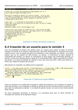 Implementación y monitorización con SNMP Curso 2014/2015 IES Las Espeñetas
6.3 Creación de un usuario para la versión 3
Una vez guardado el fichero nos queda crear un usuario para poder acceder al servicio
usando el a través de la versión 3 del protocolo. Para ello utilizaremos el comando net-snmp-
create-v3-user, que se puede ejecutar sin comandos o con comandos. La opción -ro es para
indicar que es un usuario de sólo lectura. La opción -A contraseña es para indiciar la
contraseña del usuario. La opción -X contraseña es para poner una contraseña privada. La
opción -a tiene dos opciones para el hash de la contraseña MD5 o SHA, por defecto es MD5.
La opción -x es para el sistema de cifrado a usar, que tiene dos DES o AES, por defecto es
DES y por último el nombre del usuario.
Ejecutamos el comando y la salida sería la siguiente:
Como se muestra en la salida del comando se editan dos ficheros, en el primero se añade la
clave del usuario y en el segundo se añade la opción de lectura-escritura sobre el usuario, ya
que como no indicamos la opción -ro se añade la opción rwuser, en caso de usar dicha opción
sería rouser.
En éstos momentos iniciamos el servicio y lo activamos para que se inicie durante el
arranque del sistema de la siguiente forma:
Leandro Terrés Rocamora 02/02/2015 Página 16 de 35
Ilustración 3: Edición del fichero snmpd.conf
Ilustración 4: Creación de usuario SNMPv3
 