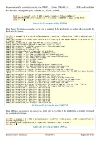 Implementación y monitorización con SNMP Curso 2014/2015 IES Las Espeñetas
El comando snmpget es para obtener un OID en concreto.
Para hacer la misma consulta, pero con la versión 3 del protocolo se utiliza el snmpwalk de
la siguiente forma:
Para obtener un recurso en concreto, pero con la versión 3 de protocolo se utiliza snmpget
de la siguiente forma:
Leandro Terrés Rocamora 02/02/2015 Página 18 de 35
Ilustración 7: snmpget sobre SNMPv2
Ilustración 8: snmpwalk sobre SNMPv3
Ilustración 9: snmpget sobre SNMPv3
 