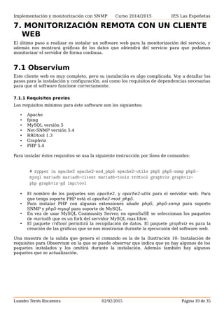 Implementación y monitorización con SNMP Curso 2014/2015 IES Las Espeñetas
7. MONITORIZACIÓN REMOTA CON UN CLIENTE
WEB
El último paso a realizar es instalar un software web para la monitorización del servicio, y
además nos mostrará gráficas de los datos que obtendrá del servicio para que podamos
monitorizar el servidor de forma continua.
7.1 Observium
Este cliente web es muy completo, pero su instalación es algo complicada. Voy a detallar los
pasos para la instalación y configuración, así como los requisitos de dependencias necesarias
para que el software funcione correctamente.
7.1.1 Requisitos previos
Los requisitos mínimos para éste software son los siguientes:
• Apache
• fping
• MySQL versión 5
• Net-SNMP versión 5.4
• RRDtool 1.3
• Graphviz
• PHP 5.4
Para instalar éstos requisitos se usa la siguiente instrucción por línea de comandos:
# zypper in apache2 apache2-mod_php5 apache2-utils php5 php5-snmp
php5-mysql mariadb mariadb-client mariadb-tools rrdtool graphviz
graphviz-php graphviz-gd impitool
• El nombre de los paquetes son apache2, y apache2-utils para el servidor web. Para
que tenga soporte PHP está el apache2-mod_php5.
• Para instalar PHP con algunas extensiones añade php5, php5-snmp para soporte
SNMP y php5-mysql para soporte de MySQL.
• En vez de usar MySQL Community Server, en openSuSE se seleccionan los paquetes
de mariadb que es un fork del servidor MySQL mas libre.
• El paquete rrdtool permitirá la recopilación de datos. El paquete graphviz es para la
creación de las gráficas que se nos mostraran durante la ejecucuión del software web.
Una muestra de la salida que genera el comando es la de la Ilustración 10: Instalación de
requisitos para Observium en la que se puede observar que indica que ya hay algunos de los
paquetes instalados y los omitirá durante la instalación. Además también hay algunos
paquetes que se actualización.
Leandro Terrés Rocamora 02/02/2015 Página 19 de 35
 