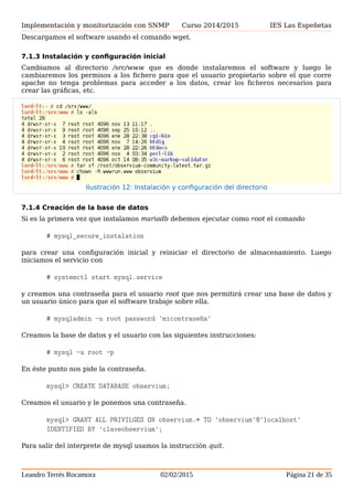 Implementación y monitorización con SNMP Curso 2014/2015 IES Las Espeñetas
Descargamos el software usando el comando wget.
7.1.3 Instalación y configuración inicial
Cambiamos al directorio /src/www que es donde instalaremos el software y luego le
cambiaremos los permisos a los fichero para que el usuario propietario sobre el que corre
apache no tenga problemas para acceder a los datos, crear los ficheros necesarios para
crear las gráficas, etc.
7.1.4 Creación de la base de datos
Si es la primera vez que instalamos mariadb debemos ejecutar como root el comando
# mysql_secure_instalation
para crear una configuración inicial y reiniciar el directorio de almacenamiento. Luego
iniciamos el servicio con
# systemctl start mysql.service
y creamos una contraseña para el usuario root que nos permitirá crear una base de datos y
un usuario único para que el software trabaje sobre ella.
# mysqladmin -u root password 'micontraseña'
Creamos la base de datos y el usuario con las siguientes instrucciones:
# mysql -u root -p
En éste punto nos pide la contraseña.
mysql> CREATE DATABASE observium;
Creamos el usuario y le ponemos una contraseña.
mysql> GRANT ALL PRIVILGES ON observium.* TO 'observium'@'localhost'
IDENTIFIED BY 'claveobservium';
Para salir del interprete de mysql usamos la instrucción quit.
Leandro Terrés Rocamora 02/02/2015 Página 21 de 35
Ilustración 12: Instalación y configuración del directorio
 