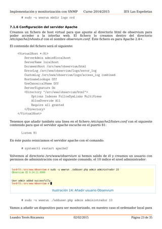 Implementación y monitorización con SNMP Curso 2014/2015 IES Las Espeñetas
7.1.6 Configuración del servidor Apache
Creamos un fichero de host virtual para que apunte al directorio html de observium para
poder acceder a la interfaz web. El fichero lo creamos dentro del directorio
/etc/apache2/vhosts.d con el nombre observium.conf. Éste fichero es para Apache 2.4+.
El contenido del fichero será el siguiente:
<VirtualHost *:81>
ServerAdmin admin@localhost
ServerName localhost
DocumentRoot /srv/www/observium/html
ErrorLog /srv/www/observium/logs/error_log
CustomLog /srv/www/observium/logs/access_log combined
HostnameLookups Off
UseCanonicalName Off
ServerSignature On
<Directory "/srv/www/observium/html">
Options Indexes FollowSymLinks MultiViews
AllowOverride All
Require all granted
</Directory>
</VirtualHost>
Tenemos que añadir también una linea en el fichero /etc/apache2/listen.conf con el siguiente
contenido para que el servidor apache escuche en el puerto 81:
Listen 81
En éste punto reiniciamos el servidor apache con el comando:
# systemctl restart apache2
Volvemos al directorio /srv/www/observium si hemos salido de él y creamos un usuario con
permisos de administración con el siguiente comando, el 10 indice el nivel administrador:
# sudo -u wwwrun ./adduser.php admin administrador 10
Vamos a añadir un dispositivo para ser monitorizado, en nuestro caso el ordenador local para
el cual hemos instalado el net-snmp, pero antes de poder hacer ésto debemos cambiar los
permisos del comando fping porque sino no funcionará. Para hacer ésto ejecutamos el
siguiente comando:
# chmod +s /usr/sbin/fping*
Leandro Terrés Rocamora 02/02/2015 Página 23 de 35
Ilustración 14: Añadir usuario Observium
 