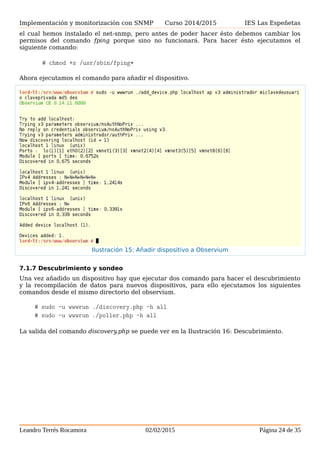Implementación y monitorización con SNMP Curso 2014/2015 IES Las Espeñetas
Ahora ejecutamos el comando para añadir el dispositivo.
7.1.7 Descubrimiento y sondeo
Una vez añadido un dispositivo hay que ejecutar dos comando para hacer el descubrimiento
y la recompilación de datos para nuevos dispositivos, para ello ejecutamos los siguientes
comandos desde el mismo directorio del observium.
# sudo -u wwwrun ./discovery.php -h all
# sudo -u wwwrun ./poller.php -h all
La salida del comando discovery.php se puede ver en la Ilustración 16: Descubrimiento.
Leandro Terrés Rocamora 02/02/2015 Página 24 de 35
Ilustración 15: Añadir dispositivo a Observium
 