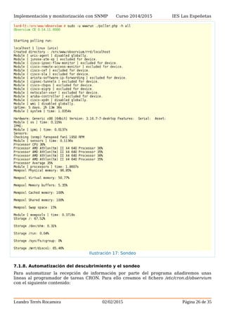 Implementación y monitorización con SNMP Curso 2014/2015 IES Las Espeñetas
7.1.8. Automatización del descubrimiento y el sondeo
Para automatizar la recepción de información por parte del programa añadiremos unas
lineas al programador de tareas CRON. Para ello creamos el fichero /etc/cron.d/observium
con el siguiente contenido:
Leandro Terrés Rocamora 02/02/2015 Página 26 de 35
Ilustración 17: Sondeo
 