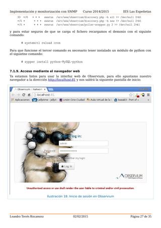 Implementación y monitorización con SNMP Curso 2014/2015 IES Las Espeñetas
33 */6 * * * wwwrun /srv/www/observium/discovery.php -h all >> /dev/null 2>&1
*/5 * * * * wwwrun /srv/www/observium/discovery.php -h new >> /dev/null 2>&1
*/5 * * * * wwwrun /srv/www/observium/poller-wrapper.py 2 >> /dev/null 2>&1
y para estar seguros de que se carga el fichero recargamos el demonio con el siguinte
comando:
# systemctl reload cron
Para que funcione el tercer comando es necesario tener instalado un módulo de python con
el siguietne comando:
# zypper install python-MySQL-python
7.1.9. Acceso mediante el navegador web
Ya estamos listos para usar la interfaz web de Observium, para ello apuntamo nuestro
navegador a la dirección http://localhost:81 y nos saldrá la siguiente pantalla de inicio:
Leandro Terrés Rocamora 02/02/2015 Página 27 de 35
Ilustración 18: Inicio de sesión en Observium
 