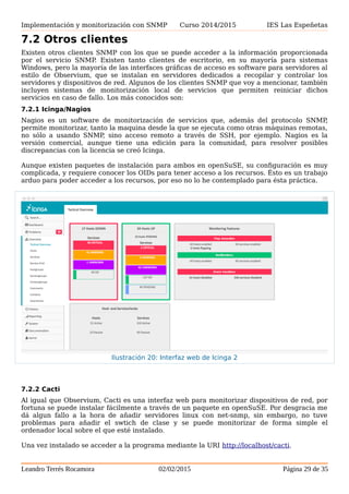 Implementación y monitorización con SNMP Curso 2014/2015 IES Las Espeñetas
7.2 Otros clientes
Existen otros clientes SNMP con los que se puede acceder a la información proporcionada
por el servicio SNMP. Existen tanto clientes de escritorio, en su mayoría para sistemas
Windows, pero la mayoría de las interfaces gráficas de acceso es software para servidores al
estilo de Observium, que se instalan en servidores dedicados a recopilar y controlar los
servidores y dispositivos de red. Algunos de los clientes SNMP que voy a mencionar, también
incluyen sistemas de monitorización local de servicios que permiten reiniciar dichos
servicios en caso de fallo. Los más conocidos son:
7.2.1 Icinga/Nagios
Nagios es un software de monitorización de servicios que, además del protocolo SNMP,
permite monitorizar, tanto la maquina desde la que se ejecuta como otras máquinas remotas,
no sólo a usando SNMP, sino acceso remoto a través de SSH, por ejemplo. Nagios es la
versión comercial, aunque tiene una edición para la comunidad, para resolver posibles
discrepancias con la licencia se creó Icinga.
Aunque existen paquetes de instalación para ambos en openSuSE, su configuración es muy
complicada, y requiere conocer los OIDs para tener acceso a los recursos. Ésto es un trabajo
arduo para poder acceder a los recursos, por eso no lo he contemplado para ésta práctica.
7.2.2 Cacti
Al igual que Observium, Cacti es una interfaz web para monitorizar dispositivos de red, por
fortuna se puede instalar fácilmente a través de un paquete en openSuSE. Por desgracia me
dá algun fallo a la hora de añadir servidores linux con net-snmp, sin embargo, no tuve
problemas para añadir el swtich de clase y se puede monitorizar de forma simple el
ordenador local sobre el que esté instalado.
Una vez instalado se acceder a la programa mediante la URI http://localhost/cacti.
Leandro Terrés Rocamora 02/02/2015 Página 29 de 35
Ilustración 20: Interfaz web de Icinga 2
 