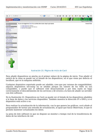 Implementación y monitorización con SNMP Curso 2014/2015 IES Las Espeñetas
Para añadir dispositivos se pincha en el primer enlace de la página de inicio. Tras añadir el
switch de la clase se puede ver el listado de los dispositivos, en el que viene por defecto el
localhost, que es la máquina anfitrión.
Cualquier dispositivo soportado puede ser añadido, creo que por razones de compatibilidad,
algunos dispositivos net-snmp no se añaden porque los valores de los OIDs no son
compatibles, o puede que el software esté desactualizado y por ésta razón no haga
correctamente el descubrimiento de los servicios y dé errores a la hora de añadir un servidor
con éste software.
En la Ilustración 22: Dispositivos en Cacti se puede ver el listado de los dispositivos añadidos
a la base de datos y los servicios disponibles. También muestra la dirección IP o DNS y si el
dispositivo está activo o no.
Para realizar la actualización de la información, con la que genera las gráficas, cacti añade al
programador de tareas una entrada de actualización, al igual que hacía Observium, lo que le
permite mantener actualizados los datos.
La pena de éste software es que no dispone un monitor a tiempo real de la transferencia de
datos de las interfaces de red.
Leandro Terrés Rocamora 02/02/2015 Página 30 de 35
Ilustración 21: Página de inicio de Cacti
 