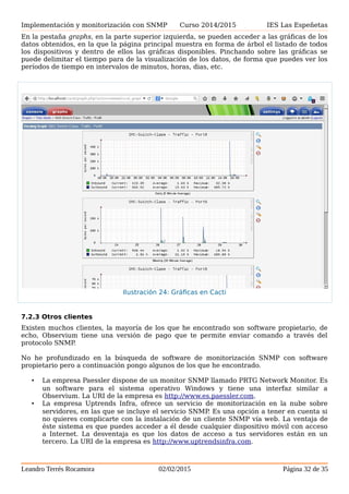 Implementación y monitorización con SNMP Curso 2014/2015 IES Las Espeñetas
En la pestaña graphs, en la parte superior izquierda, se pueden acceder a las gráficas de los
datos obtenidos, en la que la página principal muestra en forma de árbol el listado de todos
los dispositivos y dentro de ellos las gráficas disponibles. Pinchando sobre las gráficas se
puede delimitar el tiempo para de la visualización de los datos, de forma que puedes ver los
períodos de tiempo en intervalos de minutos, horas, dias, etc.
7.2.3 Otros clientes
Existen muchos clientes, la mayoría de los que he encontrado son software propietario, de
echo, Observium tiene una versión de pago que te permite enviar comando a través del
protocolo SNMP.
No he profundizado en la búsqueda de software de monitorización SNMP con software
propietario pero a continuación pongo algunos de los que he encontrado.
• La empresa Paessler dispone de un monitor SNMP llamado PRTG Network Monitor. Es
un software para el sistema operativo Windows y tiene una interfaz similar a
Observium. La URI de la empresa es http://www.es.paessler.com.
• La empresa Uptrends Infra, ofrece un servicio de monitorización en la nube sobre
servidores, en las que se incluye el servicio SNMP. Es una opción a tener en cuenta si
no quieres complicarte con la instalación de un cliente SNMP vía web. La ventaja de
éste sistema es que puedes acceder a él desde cualquier dispositivo móvil con acceso
a Internet. La desventaja es que los datos de acceso a tus servidores están en un
tercero. La URI de la empresa es http://www.uptrendsinfra.com.
Leandro Terrés Rocamora 02/02/2015 Página 32 de 35
Ilustración 24: Gráficas en Cacti
 