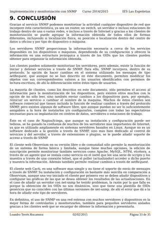 Implementación y monitorización con SNMP Curso 2014/2015 IES Las Espeñetas
9. CONCLUSIÓN
Gracias al servicio SNMP podemos monitorizar la actividad cualquier dispositivo de red que
incorpore ésta característica, ya sea un router, un switch, un servidor e incluso estaciones de
trabajo dentro de una o varias redes, e incluso a través de Internet y gracias a los clientes de
monitorización se puede agrupar la información obtenida de todos ellos de formas
diferentes, incluyendo si localización física, su posición o localización dentro del centro de
datos u oficina y por tipo de dispositivo o máquina.
Los servidores SNMP proporcionan la información necesaria a cerca de los servicios
disponibles en los dispositivos o máquinas, dependiendo de su configuración y ofrecen la
información en una estructura jerárquica a través de los OIDs que los clientes pueden
obtener para organizar la información obtenida.
Los clientes pueden solamente monitorizar los servidores, pero además, existe la función de
iniciar y detener servicios a través de SNMP. Para ello, SNMP incorpora, dentro de su
protocolo, la opción de hacer cambios en el sistema utilizando los mensajes de tipo
setRequest, que aunque no se han descrito en éste documento, permiten modificar los
objetos con sus correspondientes valores a los usuarios identificados con permisos de
lectura-escritura, de ahí la diferenciación entre éstos tipos de usuarios.
La mayoría de clientes, como los descritos en este documento, sólo permiten el acceso al
información para la monitorización de los dispositivos, pero existen otros muchos con la
opción de no sólo leer, sino también enviar cambios a los dispositivos para, por ejemplo,
reiniciar un servicio o cambiar el nombre de la maquina. Muchos de éstos clientes son
software comercial que tienen incluida la función de realizar cambios a través del protocolo
SNMP, pero existen algunos de software libre, que aunque puedan no ser lo suficientemente
amigables a la hora de instalarlos y/o configurarlos, cumplen con todas las expectativas
necesarias para su implantación en centros de datos, servidores o estaciones de trabajo.
Éste es el caso de Nagios/Icinga, que aunque su instalación y configuración puede ser
tediosa, se ha ganado la confianza de muchos de los servidores mas importantes de Internet,
ya que es utilizado ampliamente en sistemas servidores basados en Linux. Aunque no es un
software dedicado a la gestión a través de SNMP, sino mas bien dedicado al control de
servicios y del servidor, a través de extensiones o plugins, se le puede añadir soporte de
acceso a través de SNMP.
El cliente web Observium en su versión libre o de comunidad sólo permite la monitorización
de un sistema de forma básica y limitada, aunque tiene muchas opciones, la edición de
suscripción permite monitorizar también servicios como Apache, MySQL, NTPd, etcétera, a
través de un agente que se instala como servicio en el inetd que lee una serie de scripts y los
muestra a través de una conexión telnet, que el poller (actualizador) acceder a dicho puerto
y muestra la información. Además también permite realizar cambios a través de setRequest.
El cliente web Cacti, es una software mas simple y no tiene el soporte de envío de mensajes
a través de SNMP. Su instalación y configuración es bastante más sencilla en comparación a
Observium, aunque una vez iniciado el cliente por primera vez se deben añadir dispositivos y
configurar las gráficas de las que se desea obtener los resultados de las actualizaciones. En
el caso de añadir un servidor con net-snmp he tenido problemas, la razón por la que falla es
porque la obtención de los OIDs no son dinámicos, sino que tiene una plantilla de OIDs
genéricos que no coinciden con las últimas versiones de net-snmp, de ahí el error que dá a la
hora de añadir este tipo de servidores.
En definitiva, el uso de SNMP en una red extensa con muchos servidores y dispositivos es la
mejor forma de controlarlos y monitorizarlos, también para pequeños servidores aislados
gracias a los clientes web que se encargar de obtener la información y presentarla.
Leandro Terrés Rocamora 02/02/2015 Página 33 de 35
 