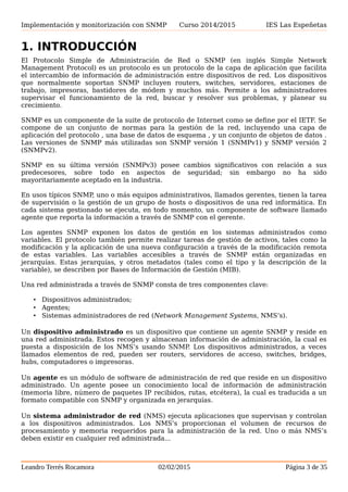 Implementación y monitorización con SNMP Curso 2014/2015 IES Las Espeñetas
1. INTRODUCCIÓN
El Protocolo Simple de Administración de Red o SNMP (en inglés Simple Network
Management Protocol) es un protocolo es un protocolo de la capa de aplicación que facilita
el intercambio de información de administración entre dispositivos de red. Los dispositivos
que normalmente soportan SNMP incluyen routers, switches, servidores, estaciones de
trabajo, impresoras, bastidores de módem y muchos más. Permite a los administradores
supervisar el funcionamiento de la red, buscar y resolver sus problemas, y planear su
crecimiento.
SNMP es un componente de la suite de protocolo de Internet como se define por el IETF. Se
compone de un conjunto de normas para la gestión de la red, incluyendo una capa de
aplicación del protocolo , una base de datos de esquema , y un conjunto de objetos de datos .
Las versiones de SNMP más utilizadas son SNMP versión 1 (SNMPv1) y SNMP versión 2
(SNMPv2).
SNMP en su última versión (SNMPv3) posee cambios significativos con relación a sus
predecesores, sobre todo en aspectos de seguridad; sin embargo no ha sido
mayoritariamente aceptado en la industria.
En usos típicos SNMP, uno o más equipos administrativos, llamados gerentes, tienen la tarea
de supervisión o la gestión de un grupo de hosts o dispositivos de una red informática. En
cada sistema gestionado se ejecuta, en todo momento, un componente de software llamado
agente que reporta la información a través de SNMP con el gerente.
Los agentes SNMP exponen los datos de gestión en los sistemas administrados como
variables. El protocolo también permite realizar tareas de gestión de activos, tales como la
modificación y la aplicación de una nueva configuración a través de la modificación remota
de estas variables. Las variables accesibles a través de SNMP están organizadas en
jerarquías. Estas jerarquías, y otros metadatos (tales como el tipo y la descripción de la
variable), se describen por Bases de Información de Gestión (MIB).
Una red administrada a través de SNMP consta de tres componentes clave:
• Dispositivos administrados;
• Agentes;
• Sistemas administradores de red (Network Management Systems, NMS’s).
Un dispositivo administrado es un dispositivo que contiene un agente SNMP y reside en
una red administrada. Estos recogen y almacenan información de administración, la cual es
puesta a disposición de los NMS’s usando SNMP. Los dispositivos administrados, a veces
llamados elementos de red, pueden ser routers, servidores de acceso, switches, bridges,
hubs, computadores o impresoras.
Un agente es un módulo de software de administración de red que reside en un dispositivo
administrado. Un agente posee un conocimiento local de información de administración
(memoria libre, número de paquetes IP recibidos, rutas, etcétera), la cual es traducida a un
formato compatible con SNMP y organizada en jerarquías.
Un sistema administrador de red (NMS) ejecuta aplicaciones que supervisan y controlan
a los dispositivos administrados. Los NMS’s proporcionan el volumen de recursos de
procesamiento y memoria requeridos para la administración de la red. Uno o más NMS’s
deben existir en cualquier red administrada...
Leandro Terrés Rocamora 02/02/2015 Página 3 de 35
 