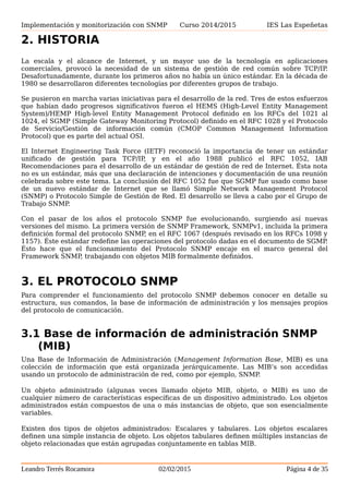 Implementación y monitorización con SNMP Curso 2014/2015 IES Las Espeñetas
2. HISTORIA
La escala y el alcance de Internet, y un mayor uso de la tecnología en aplicaciones
comerciales, provocó la necesidad de un sistema de gestión de red común sobre TCP/IP.
Desafortunadamente, durante los primeros años no había un único estándar. En la década de
1980 se desarrollaron diferentes tecnologías por diferentes grupos de trabajo.
Se pusieron en marcha varias iniciativas para el desarrollo de la red. Tres de estos esfuerzos
que habían dado progresos significativos fueron el HEMS (High-Level Entity Management
System)/HEMP High-level Entity Management Protocol definido en los RFCs del 1021 al
1024, el SGMP (Simple Gateway Monitoring Protocol) definido en el RFC 1028 y el Protocolo
de Servicio/Gestión de información común (CMOP Common Management Information
Protocol) que es parte del actual OSI.
El Internet Engineering Task Force (IETF) reconoció la importancia de tener un estándar
unificado de gestión para TCP/IP, y en el año 1988 publicó el RFC 1052, IAB
Recomendaciones para el desarrollo de un estándar de gestión de red de Internet. Ésta nota
no es un estándar, más que una declaración de intenciones y documentación de una reunión
celebrada sobre este tema. La conclusión del RFC 1052 fue que SGMP fue usado como base
de un nuevo estándar de Internet que se llamó Simple Network Management Protocol
(SNMP) o Protocolo Simple de Gestión de Red. El desarrollo se lleva a cabo por el Grupo de
Trabajo SNMP.
Con el pasar de los años el protocolo SNMP fue evolucionando, surgiendo así nuevas
versiones del mismo. La primera versión de SNMP Framework, SNMPv1, incluida la primera
definición formal del protocolo SNMP, en el RFC 1067 (después revisado en los RFCs 1098 y
1157). Éste estándar redefine las operaciones del protocolo dadas en el documento de SGMP.
Ésto hace que el funcionamiento del Protocolo SNMP encaje en el marco general del
Framework SNMP, trabajando con objetos MIB formalmente definidos.
3. EL PROTOCOLO SNMP
Para comprender el funcionamiento del protocolo SNMP debemos conocer en detalle su
estructura, sus comandos, la base de información de administración y los mensajes propios
del protocolo de comunicación.
3.1 Base de información de administración SNMP
(MIB)
Una Base de Información de Administración (Management Information Base, MIB) es una
colección de información que está organizada jerárquicamente. Las MIB’s son accedidas
usando un protocolo de administración de red, como por ejemplo, SNMP.
Un objeto administrado (algunas veces llamado objeto MIB, objeto, o MIB) es uno de
cualquier número de características específicas de un dispositivo administrado. Los objetos
administrados están compuestos de una o más instancias de objeto, que son esencialmente
variables.
Existen dos tipos de objetos administrados: Escalares y tabulares. Los objetos escalares
definen una simple instancia de objeto. Los objetos tabulares definen múltiples instancias de
objeto relacionadas que están agrupadas conjuntamente en tablas MIB.
Leandro Terrés Rocamora 02/02/2015 Página 4 de 35
 