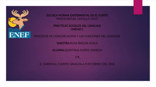 ESCUELA NORMA EXPERIMENTAL DE EL FUERTE
“PROFR:MIGUEL CASTILLO CRUZ”
PRÁCTICAS SOCIALES DEL LENGUAJE
UNIDAD I.
PROCESOS DE COMUNICACIÓN Y LAS FUNCIONES DEL LENGUAJE
MAESTRA:ROSA IMELDA AYALA
ALUMNA:QUINTANA NUÑEZ DANIELA
2°B
EL SABINO,EL FUEERTE SINALOA.A 9 DE FEBREO DEL 2016