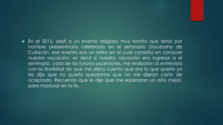  En el 2012, asistí a un evento religioso muy bonito que tenia por
nombre preseminario celebrado en el seminario Diocesano de
Culiacán, ese evento era un retiro en el cual consistía en conocer
nuestra vocación, es decir si nuestra vocación era ingresar a el
seminario, casa de los futuros sacerdotes, me realizaron la entrevista
con la finalidad de que me diera cuenta que era lo que quería yo
les dije que no quería quedarme que no me dieran carta de
aceptado. Recuerdo que le dije que me esperaran un año mejor,
para madurar en la fe.
 