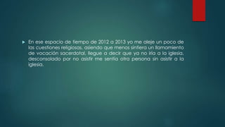  En ese espacio de tiempo de 2012 a 2013 yo me aleje un poco de
las cuestiones religiosas, asiendo que menos sintiera un llamamiento
de vocación sacerdotal, llegue a decir que ya no iría a la iglesia,
desconsolado por no asistir me sentía otra persona sin asistir a la
iglesia.
 