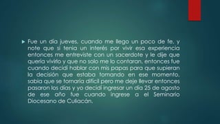  Fue un día jueves, cuando me llego un poco de fe, y
note que si tenia un interés por vivir esa experiencia
entonces me entreviste con un sacerdote y le dije que
quería vivirlo y que no solo me lo contaran, entonces fue
cuando decidí hablar con mis papas para que supieran
la decisión que estaba tomando en ese momento,
sabia que se tornaría difícil pero me deje llevar entonces
pasaron los días y yo decidí ingresar un día 25 de agosto
de ese año fue cuando ingrese a el Seminario
Diocesano de Culiacán.
 