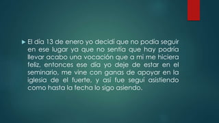  El día 13 de enero yo decidí que no podía seguir
en ese lugar ya que no sentía que hay podría
llevar acabo una vocación que a mi me hiciera
feliz, entonces ese día yo deje de estar en el
seminario, me vine con ganas de apoyar en la
iglesia de el fuerte, y así fue seguí asistiendo
como hasta la fecha lo sigo asiendo.
 