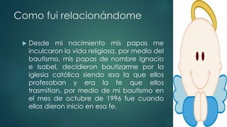 Como fui relacionándome
 Desde mi nacimiento mis papas me
inculcaron la vida religiosa, por medio del
bautismo, mis papas de nombre Ignacio
e Isabel, decidieron bautizarme por la
iglesia católica siendo esa la que ellos
profesaban y era la fe que ellos
trasmitían, por medio de mi bautismo en
el mes de octubre de 1996 fue cuando
ellos dieron inicio en esa fe.
 