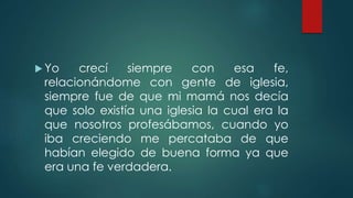  Yo crecí siempre con esa fe,
relacionándome con gente de iglesia,
siempre fue de que mi mamá nos decía
que solo existía una iglesia la cual era la
que nosotros profesábamos, cuando yo
iba creciendo me percataba de que
habían elegido de buena forma ya que
era una fe verdadera.
 