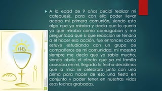  A la edad de 9 años decidí realizar mi
catequesis, para con ella poder llevar
acabo mi primera comunión, siendo esto
algo que yo miraba y decía que lo quería
ya que miraba como comulgaban y me
preguntaba que si que reacción se tendría
a el hacer esa acción, fue entonces como
estuve estudiando con un grupo de
compañeros de mi comunidad, mi maestra
siempre me decía que yo sabia mucho,
siendo obvio el efecto que ya mi familia
causaba en mi, llegada la fecha decidimos
que la misa se celebrara junto con una
prima para hacer de eso una fiesta en
conjunto y poder tener en nuestras vidas
esas fechas grabadas.
 