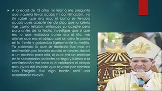  A la edad de 13 años mi mamá me pregunto
que si quería llevar acabo mi confirmación, yo
sin saber que era eso, ni como se llevaba
acabo pues acepte siendo algo que la iglesia
rige como religión; entonces yo acepte pero
para antes de la fecha investigue que si que
era lo que realizaba como era el rito, me
dijeron que era el obispo con un oleo te ponía
en la frente y golpeaba ligeramente tu mejilla.
Ya sabiendo lo que se realizaría fue mas mi
motivación por llevarla acabo entonces decidí
a un padrino para ella, el cual era un profesor
de la secundaria, la fecha se llego y fuimos a la
confirmación me toco que celebrara el obispo
mas joven del mundo que llevaba por nombre
Don Emigdio, fue algo bonito sentí una
experiencia nueva.
 