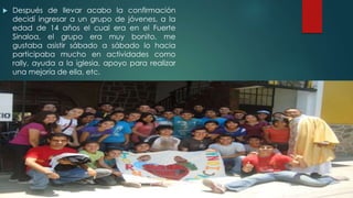  Después de llevar acabo la confirmación
decidí ingresar a un grupo de jóvenes, a la
edad de 14 años el cual era en el Fuerte
Sinaloa, el grupo era muy bonito, me
gustaba asistir sábado a sábado lo hacia
participaba mucho en actividades como
rally, ayuda a la iglesia, apoyo para realizar
una mejoría de ella, etc.
 